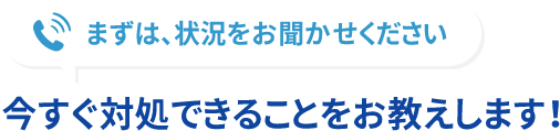 まずは、状況をお聞かせください 今すぐ対処できることをお教えします！