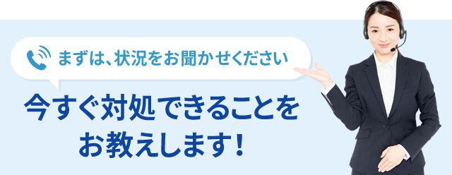 まずは、状況をお聞かせください 今すぐ対処できることをお教えします！